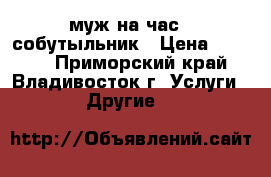 муж на час - собутыльник › Цена ­ 1 500 - Приморский край, Владивосток г. Услуги » Другие   